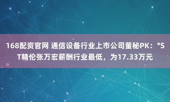 168配资官网 通信设备行业上市公司董秘PK：*ST精伦张万宏薪酬行业最低，为17.33万元