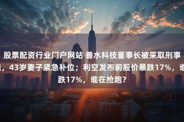 股票配资行业门户网站 善水科技董事长被采取刑事强制措施，43岁妻子紧急补位；利空发布前股价暴跌17%，谁在抢跑？