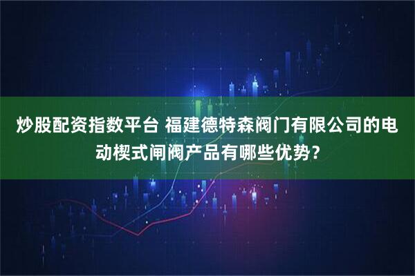 炒股配资指数平台 福建德特森阀门有限公司的电动楔式闸阀产品有哪些优势？
