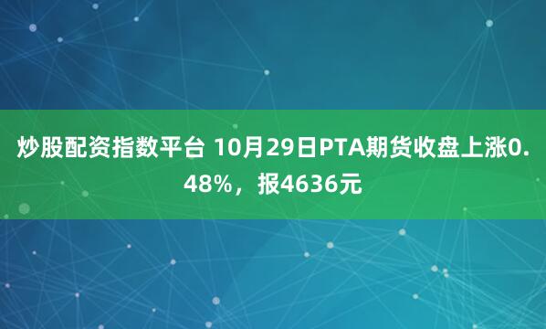 炒股配资指数平台 10月29日PTA期货收盘上涨0.48%，报4636元