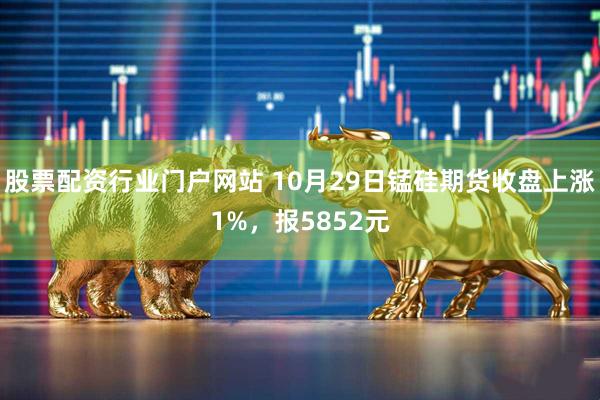 股票配资行业门户网站 10月29日锰硅期货收盘上涨1%，报5852元