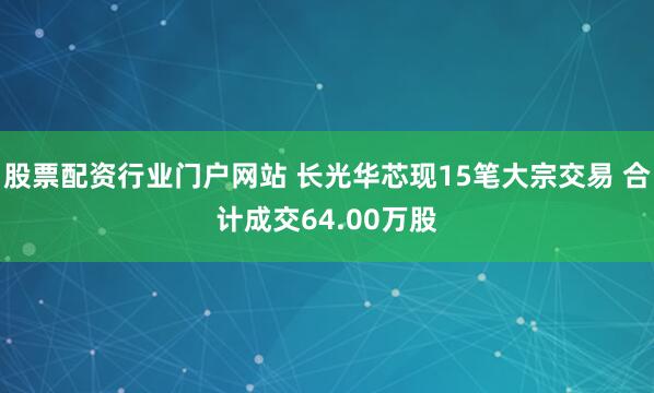 股票配资行业门户网站 长光华芯现15笔大宗交易 合计成交64.00万股