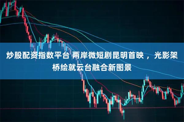 炒股配资指数平台 两岸微短剧昆明首映 ，光影架桥绘就云台融合新图景