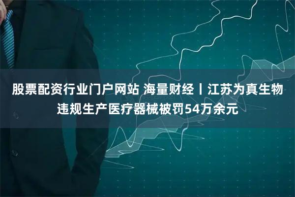 股票配资行业门户网站 海量财经丨江苏为真生物违规生产医疗器械被罚54万余元