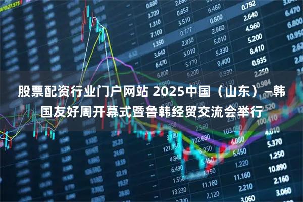 股票配资行业门户网站 2025中国（山东）—韩国友好周开幕式暨鲁韩经贸交流会举行
