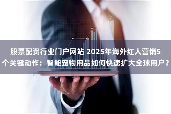 股票配资行业门户网站 2025年海外红人营销5个关键动作：智能宠物用品如何快速扩大全球用户？