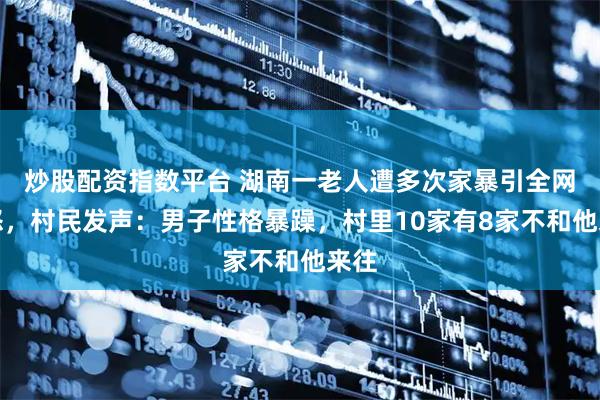 炒股配资指数平台 湖南一老人遭多次家暴引全网愤怒,村民发声:男子性格暴躁,村里10家有8家不和他来往