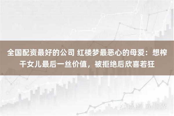 全国配资最好的公司 红楼梦最恶心的母爱：想榨干女儿最后一丝价值，被拒绝后欣喜若狂