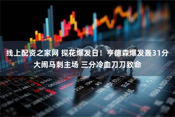 线上配资之家网 探花爆发日！亨德森爆发轰31分大闹马刺主场 三分冷血刀刀致命