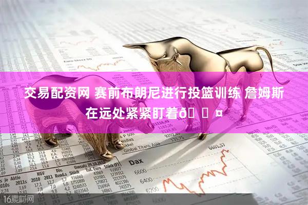 交易配资网 赛前布朗尼进行投篮训练 詹姆斯在远处紧紧盯着😤