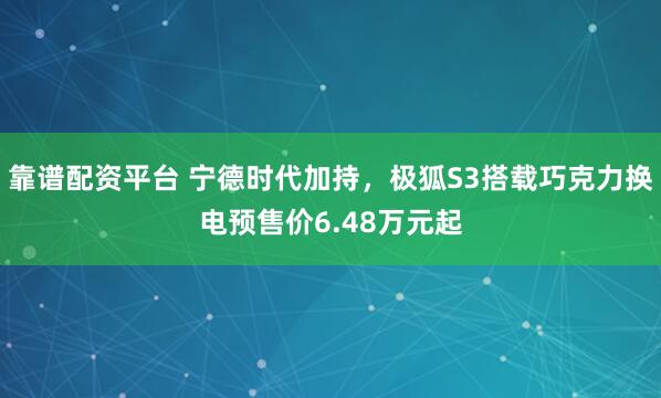 靠谱配资平台 宁德时代加持，极狐S3搭载巧克力换电预售价6.48万元起