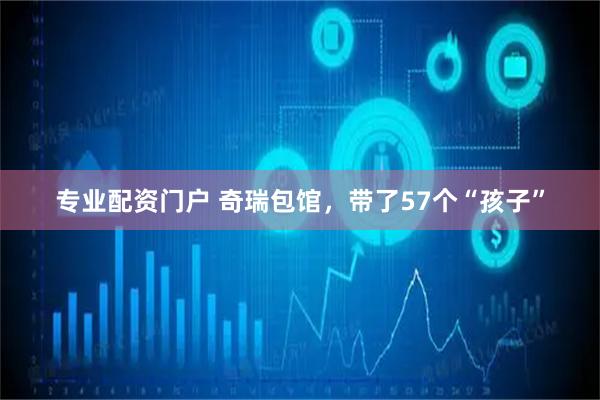 专业配资门户 奇瑞包馆，带了57个“孩子”
