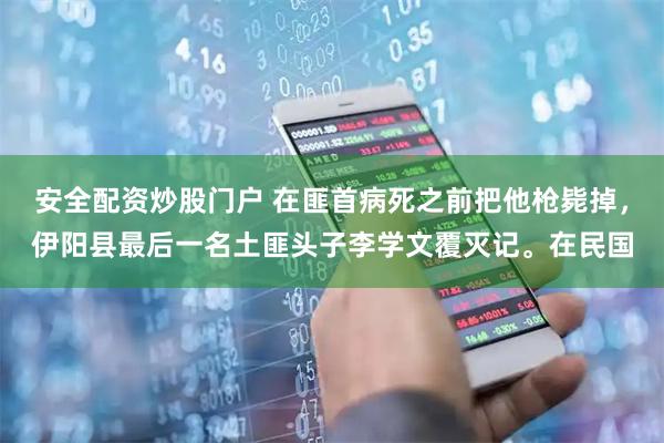 安全配资炒股门户 在匪首病死之前把他枪毙掉，伊阳县最后一名土匪头子李学文覆灭记。在民国