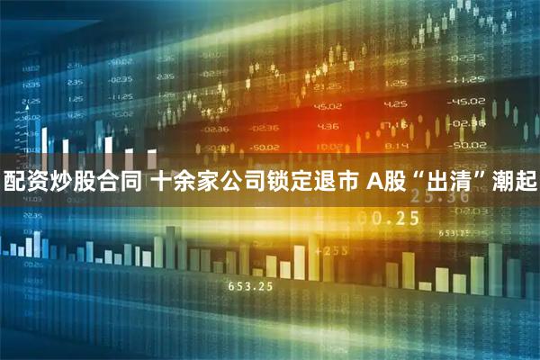 配资炒股合同 十余家公司锁定退市 A股“出清”潮起