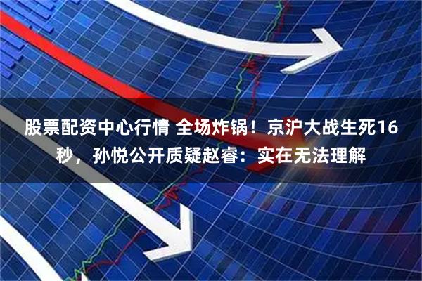 股票配资中心行情 全场炸锅！京沪大战生死16秒，孙悦公开质疑赵睿：实在无法理解