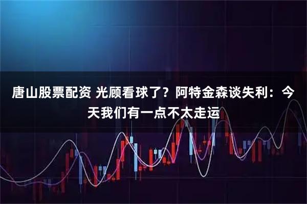 唐山股票配资 光顾看球了？阿特金森谈失利：今天我们有一点不太走运