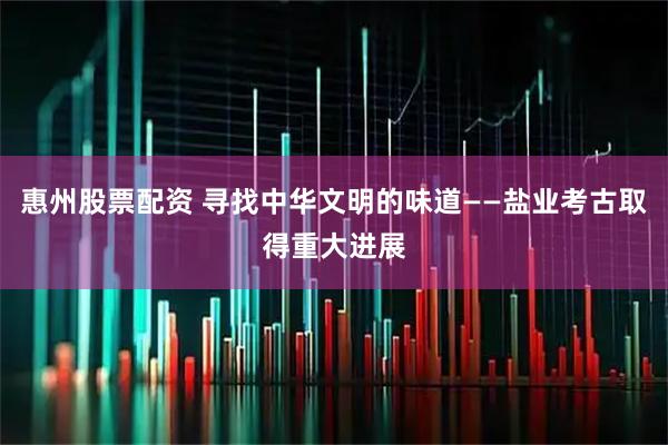 惠州股票配资 寻找中华文明的味道——盐业考古取得重大进展