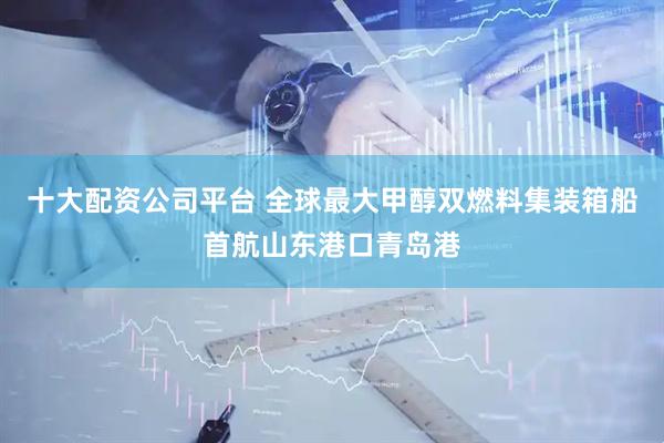 十大配资公司平台 全球最大甲醇双燃料集装箱船首航山东港口青岛港