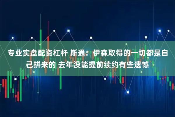 专业实盘配资杠杆 斯通：伊森取得的一切都是自己拼来的 去年没能提前续约有些遗憾