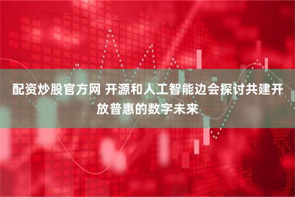 配资炒股官方网 开源和人工智能边会探讨共建开放普惠的数字未来