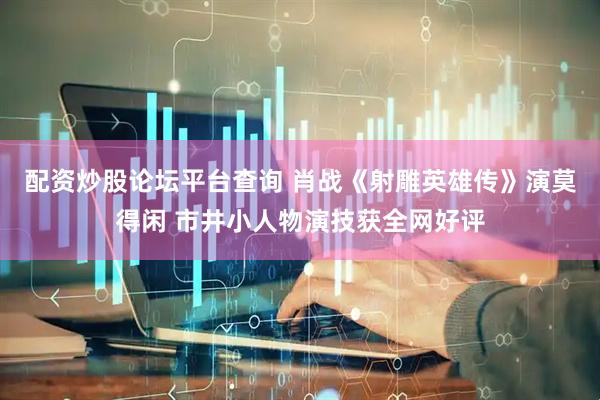 配资炒股论坛平台查询 肖战《射雕英雄传》演莫得闲 市井小人物演技获全网好评